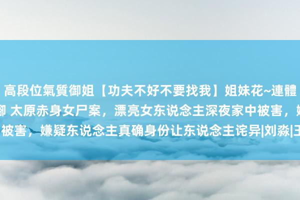 高段位氣質御姐【功夫不好不要找我】姐妹花~連體絲襪~大奶晃動~絲襪騷腳 太原赤身女尸案，漂亮女东说念主深夜家中被害，嫌疑东说念主真确身份让东说念主诧异|刘淼|王萍|太原市|凶犯身份