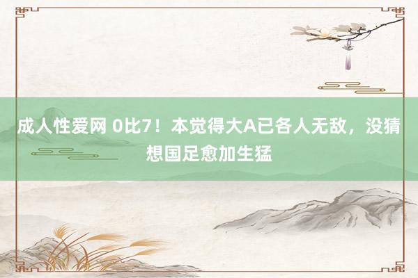 成人性爱网 0比7！本觉得大A已各人无敌，没猜想国足愈加生猛