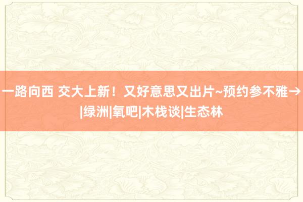 一路向西 交大上新！又好意思又出片~预约参不雅→|绿洲|氧吧|木栈谈|生态林