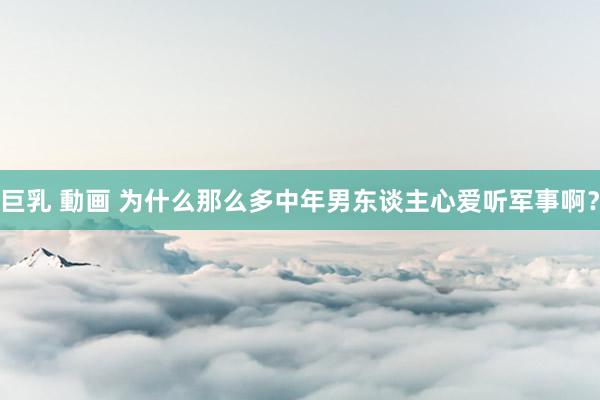 巨乳 動画 为什么那么多中年男东谈主心爱听军事啊?