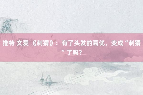 推特 文爱 《刺猬》：有了头发的葛优，变成“刺猬”了吗？