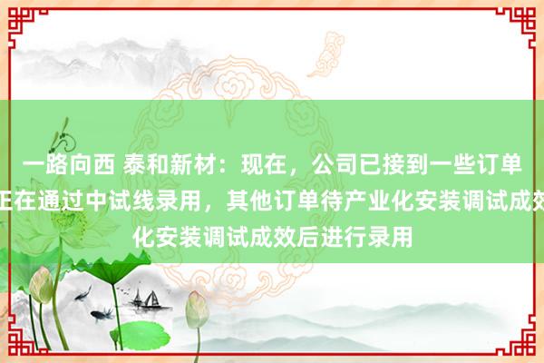 一路向西 泰和新材：现在，公司已接到一些订单，部分订单正在通过中试线录用，其他订单待产业化安装调试成效后进行录用