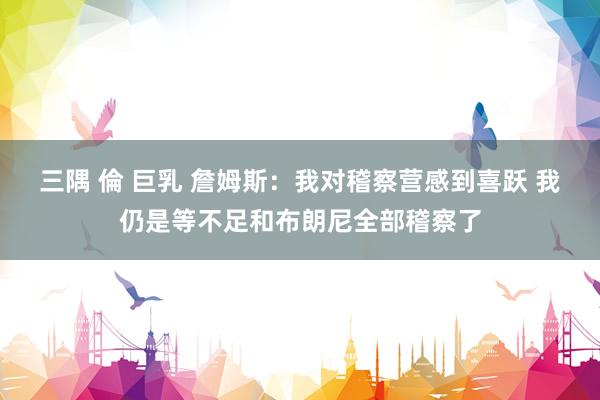 三隅 倫 巨乳 詹姆斯：我对稽察营感到喜跃 我仍是等不足和布朗尼全部稽察了