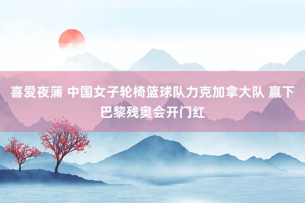 喜爱夜蒲 中国女子轮椅篮球队力克加拿大队 赢下巴黎残奥会开门红