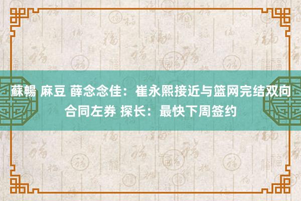蘇暢 麻豆 薛念念佳：崔永熙接近与篮网完结双向合同左券 探长：最快下周签约