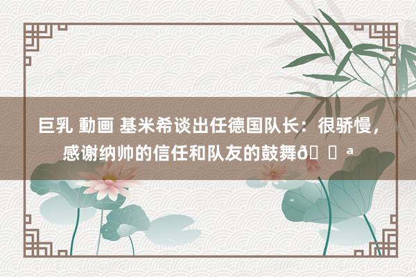 巨乳 動画 基米希谈出任德国队长：很骄慢，感谢纳帅的信任和队友的鼓舞💪