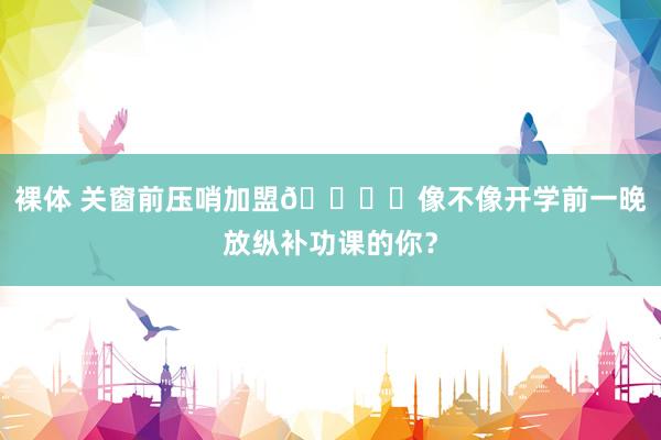 裸体 关窗前压哨加盟🏃‍像不像开学前一晚放纵补功课的你？