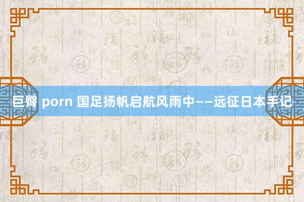 巨臀 porn 国足扬帆启航风雨中——远征日本手记