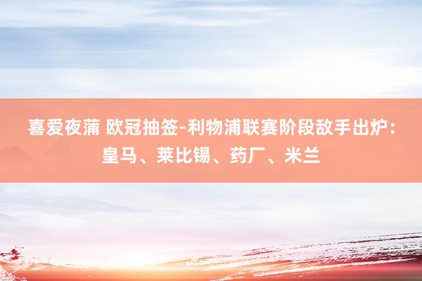 喜爱夜蒲 欧冠抽签-利物浦联赛阶段敌手出炉：皇马、莱比锡、药厂、米兰