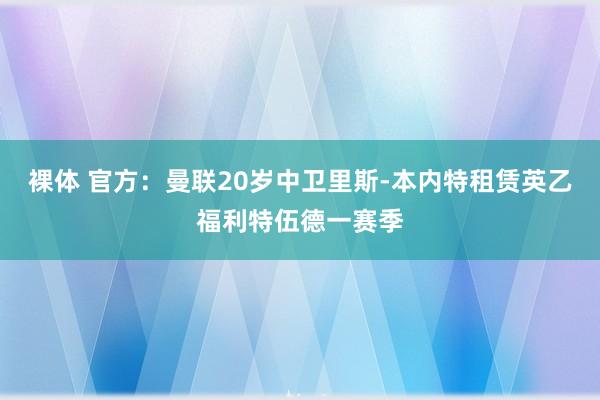 裸体 官方：曼联20岁中卫里斯-本内特租赁英乙福利特伍德一赛季