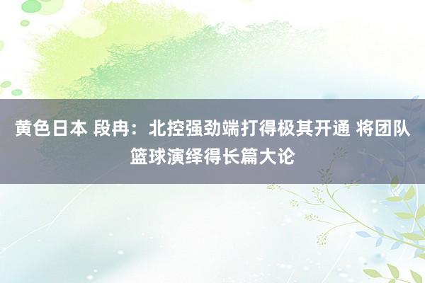 黄色日本 段冉：北控强劲端打得极其开通 将团队篮球演绎得长篇大论