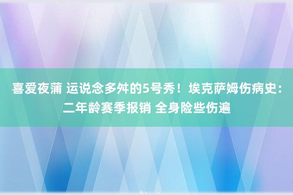 喜爱夜蒲 运说念多舛的5号秀！埃克萨姆伤病史：二年龄赛季报销 全身险些伤遍
