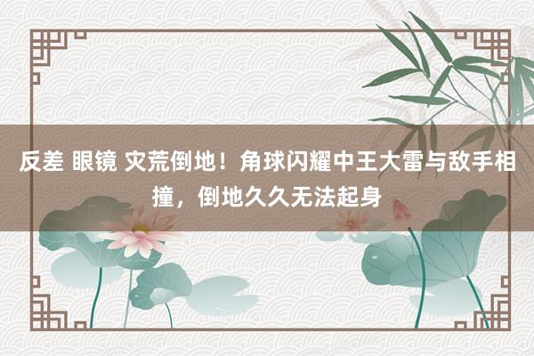 反差 眼镜 灾荒倒地！角球闪耀中王大雷与敌手相撞，倒地久久无法起身