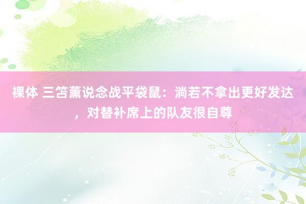 裸体 三笘薰说念战平袋鼠：淌若不拿出更好发达，对替补席上的队友很自尊