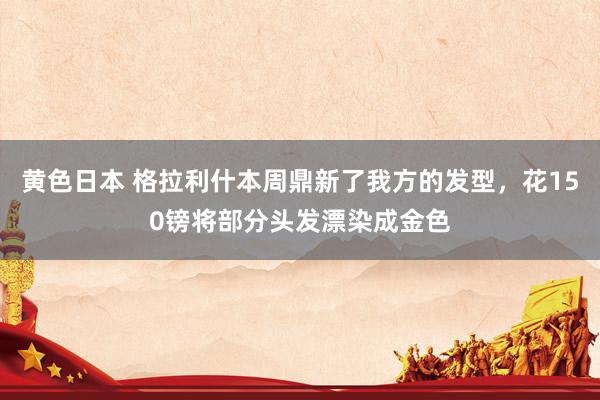黄色日本 格拉利什本周鼎新了我方的发型，花150镑将部分头发漂染成金色