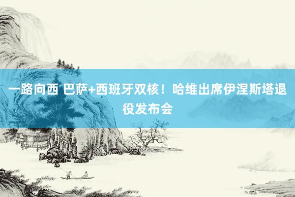 一路向西 巴萨+西班牙双核！哈维出席伊涅斯塔退役发布会