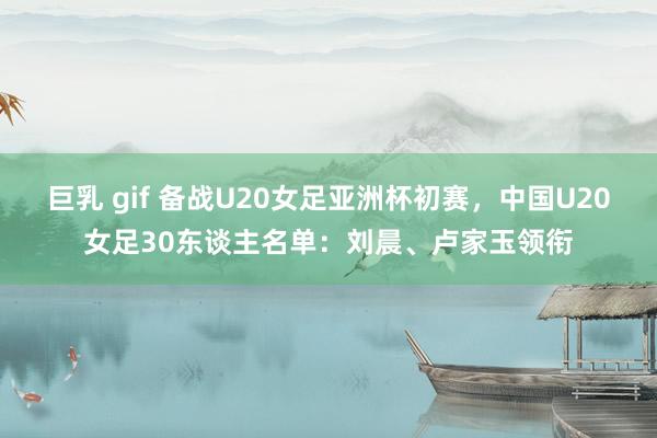 巨乳 gif 备战U20女足亚洲杯初赛，中国U20女足30东谈主名单：刘晨、卢家玉领衔