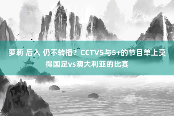 萝莉 后入 仍不转播？CCTV5与5+的节目单上莫得国足vs澳大利亚的比赛