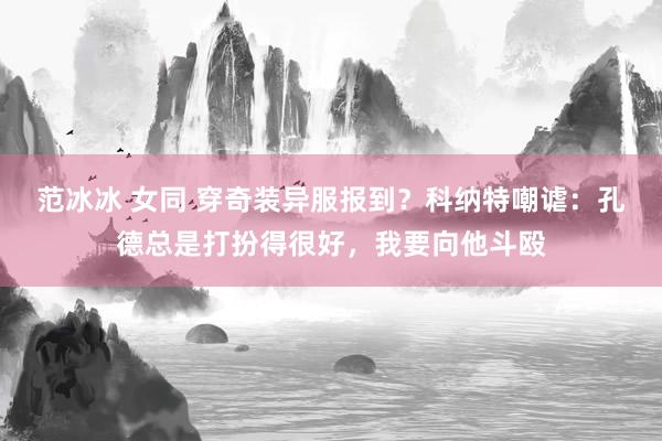 范冰冰 女同 穿奇装异服报到？科纳特嘲谑：孔德总是打扮得很好，我要向他斗殴