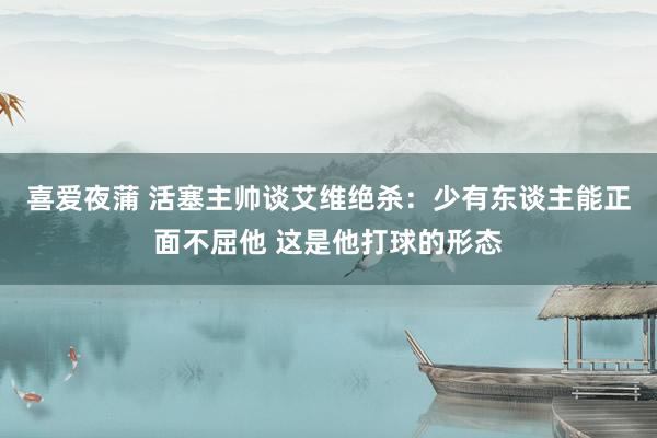 喜爱夜蒲 活塞主帅谈艾维绝杀：少有东谈主能正面不屈他 这是他打球的形态