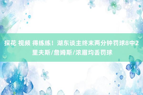 探花 视频 得练练！湖东谈主终末两分钟罚球8中2 里夫斯/詹姆斯/浓眉均丢罚球