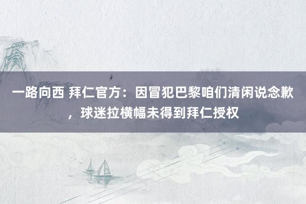 一路向西 拜仁官方：因冒犯巴黎咱们清闲说念歉，球迷拉横幅未得到拜仁授权