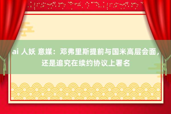 ai 人妖 意媒：邓弗里斯提前与国米高层会面，还是追究在续约协议上署名