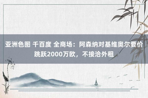 亚洲色图 千百度 全商场：阿森纳对基维奥尔要价跳跃2000万欧，不接洽外租