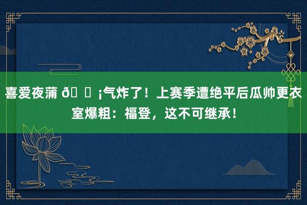 喜爱夜蒲 😡气炸了！上赛季遭绝平后瓜帅更衣室爆粗：福登，这不可继承！