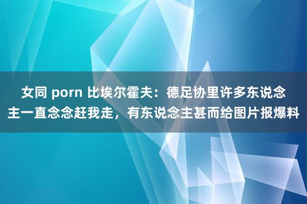 女同 porn 比埃尔霍夫：德足协里许多东说念主一直念念赶我走，有东说念主甚而给图片报爆料