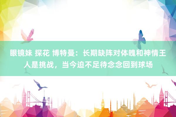 眼镜妹 探花 博特曼：长期缺阵对体魄和神情王人是挑战，当今迫不足待念念回到球场