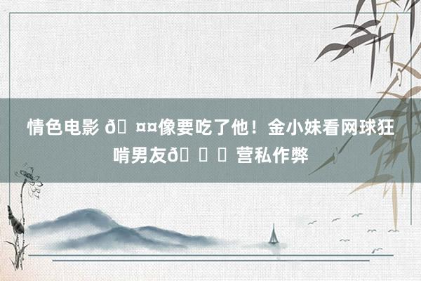 情色电影 🤤像要吃了他！金小妹看网球狂啃男友🙈营私作弊