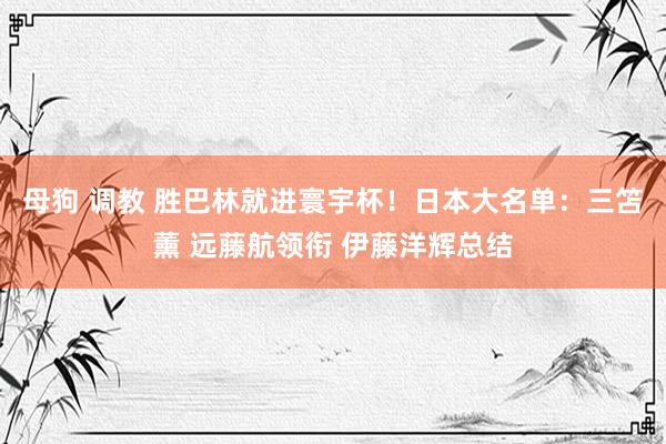 母狗 调教 胜巴林就进寰宇杯！日本大名单：三笘薰 远藤航领衔 伊藤洋辉总结