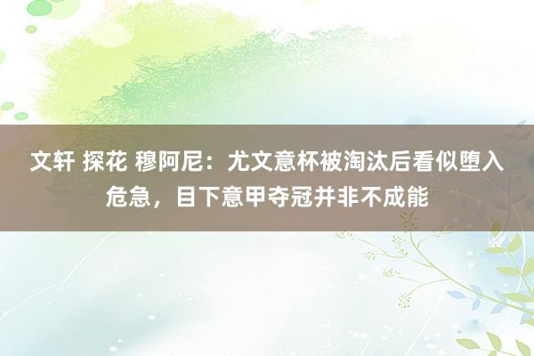 文轩 探花 穆阿尼：尤文意杯被淘汰后看似堕入危急，目下意甲夺冠并非不成能