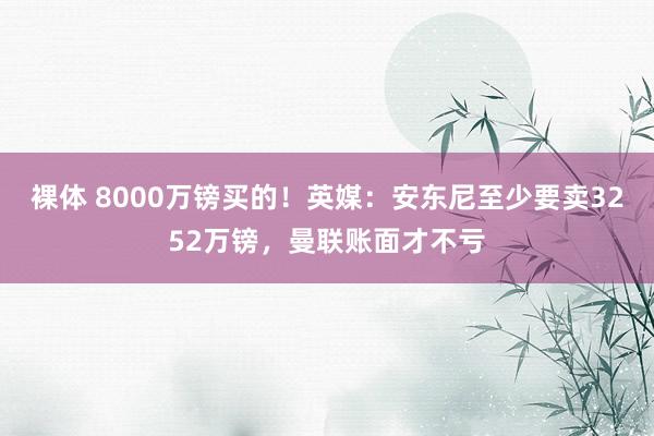 裸体 8000万镑买的！英媒：安东尼至少要卖3252万镑，曼联账面才不亏