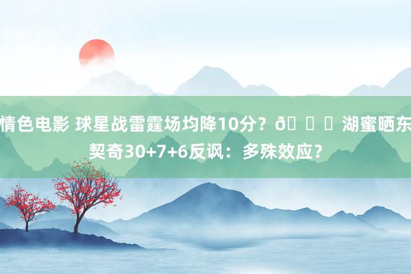 情色电影 球星战雷霆场均降10分？😜湖蜜晒东契奇30+7+6反讽：多殊效应？