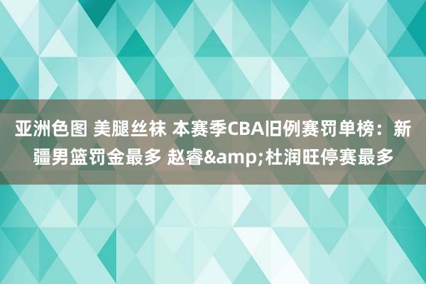 亚洲色图 美腿丝袜 本赛季CBA旧例赛罚单榜：新疆男篮罚金最多 赵睿&杜润旺停赛最多
