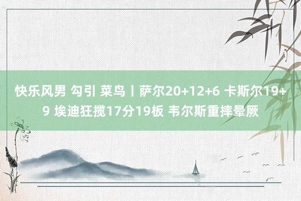 快乐风男 勾引 菜鸟丨萨尔20+12+6 卡斯尔19+9 埃迪狂揽17分19板 韦尔斯重摔晕厥