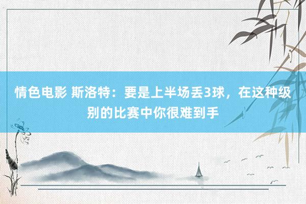 情色电影 斯洛特：要是上半场丢3球，在这种级别的比赛中你很难到手