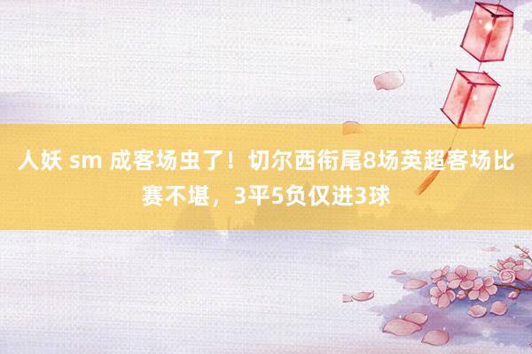 人妖 sm 成客场虫了！切尔西衔尾8场英超客场比赛不堪，3平5负仅进3球