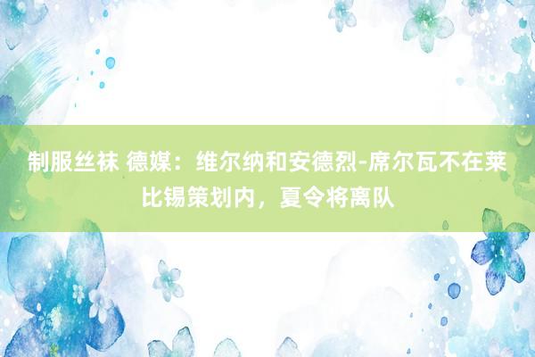 制服丝袜 德媒：维尔纳和安德烈-席尔瓦不在莱比锡策划内，夏令将离队