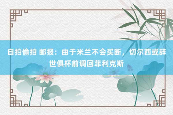 自拍偷拍 邮报：由于米兰不会买断，切尔西或辞世俱杯前调回菲利克斯