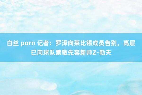 白丝 porn 记者：罗泽向莱比锡成员告别，高层已向球队崇敬先容新帅Z-勒夫