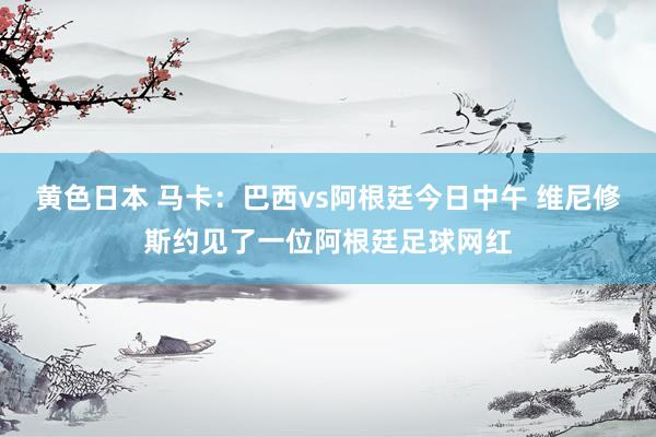 黄色日本 马卡：巴西vs阿根廷今日中午 维尼修斯约见了一位阿根廷足球网红